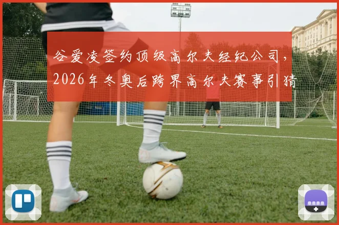 谷爱凌签约顶级高尔夫经纪公司，2026年冬奥后跨界高尔夫赛事引猜想