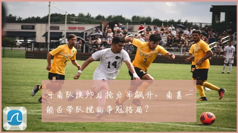 河南队换帅后抢分率飙升,南基一能否带队搅乱争冠格局?