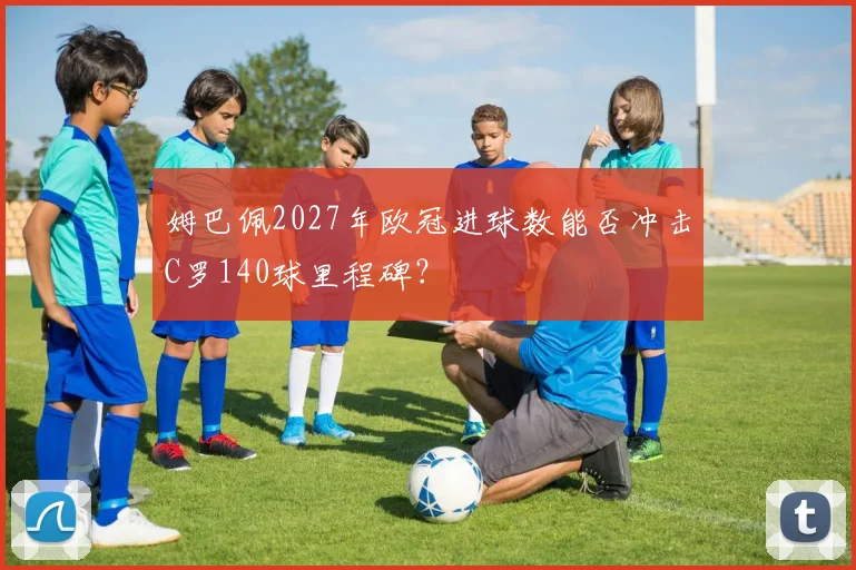 姆巴佩2027年欧冠进球数能否冲击C罗140球里程碑?