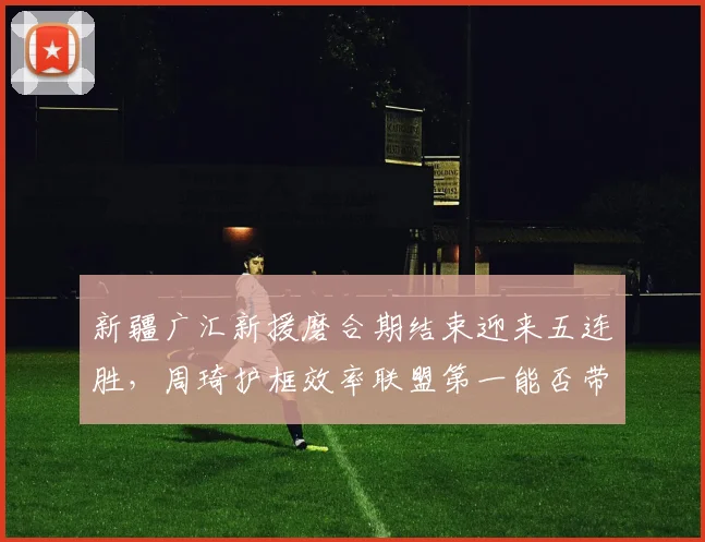 新疆广汇新援磨合期结束迎来五连胜,周琦护框效率联盟第一能否带队重返前四?