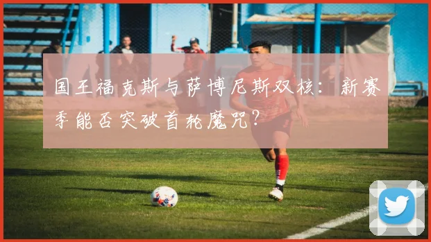 国王福克斯与萨博尼斯双核:新赛季能否突破首轮魔咒?