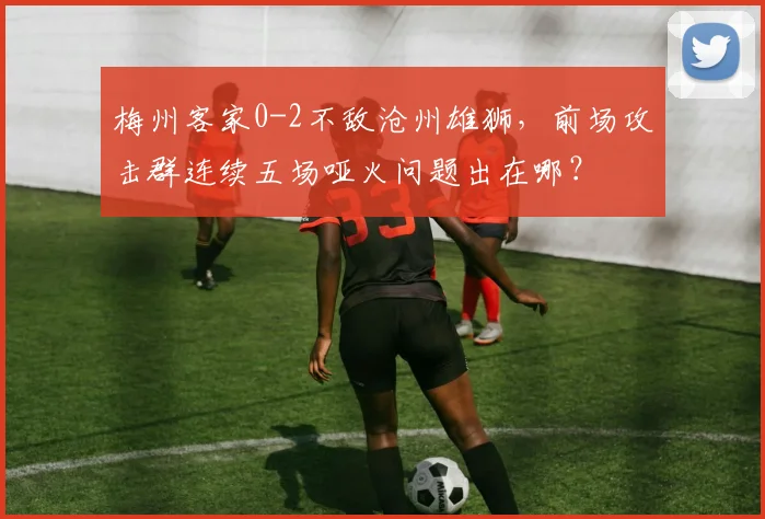 梅州客家0-2不敌沧州雄狮，前场攻击群连续五场哑火问题出在哪？