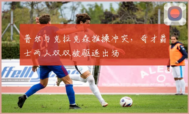 普尔与克拉克森推搡冲突，奇才爵士两人双双被驱逐出场