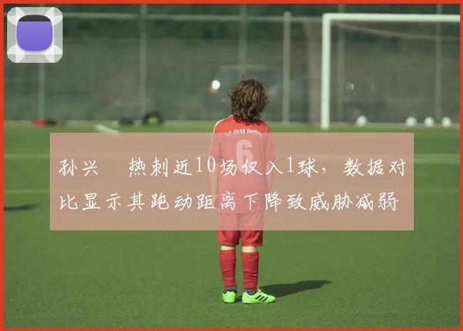 孙兴慜热刺近10场仅入1球,数据对比显示其跑动距离下降致威胁减弱