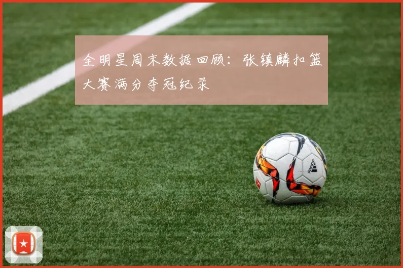 全明星周末数据回顾：张镇麟扣篮大赛满分夺冠纪录