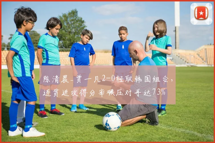 陈清晨_贾一凡2-0轻取韩国组合，连贯进攻得分率碾压对手达73%