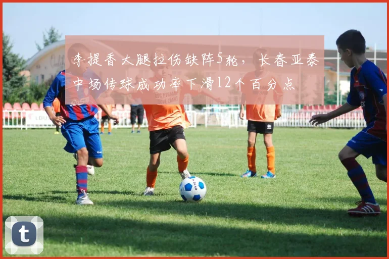 李提香大腿拉伤缺阵5轮，长春亚泰中场传球成功率下滑12个百分点