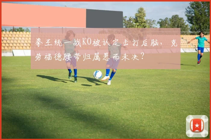 拳王统一战KO被认定击打后脑，克劳福德腰带归属悬而未决？