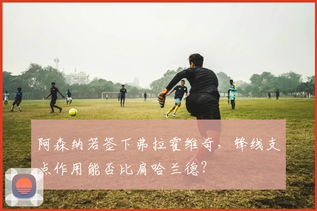阿森纳若签下弗拉霍维奇，锋线支点作用能否比肩哈兰德？