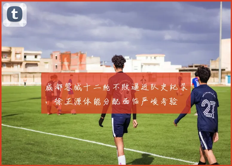 成都蓉城十二轮不败逼近队史纪录，徐正源体能分配面临严峻考验
