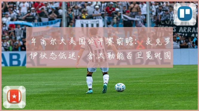 年高尔夫美国公开赛前瞻：麦克罗伊状态低迷，舍夫勒能否卫冕巩固世界第一？