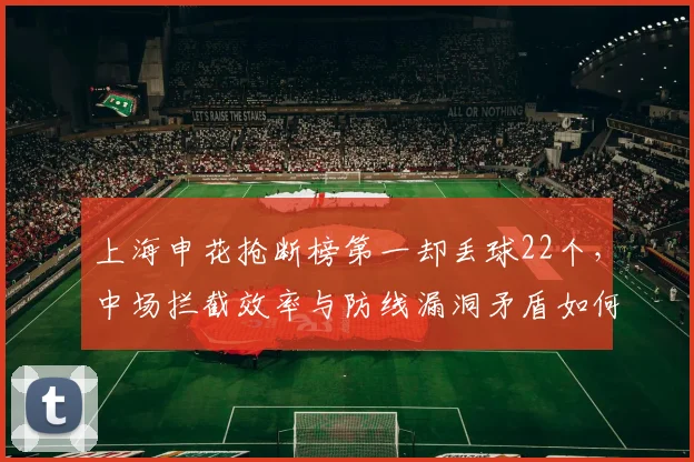 上海申花抢断榜第一却丢球22个，中场拦截效率与防线漏洞矛盾如何破解