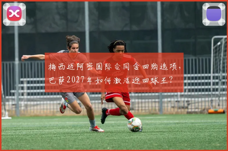 梅西迈阿密国际合同含回购选项,巴萨2027年如何激活迎回球王?