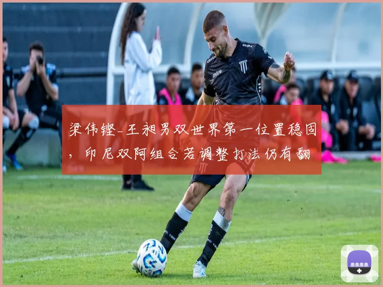 梁伟铿_王昶男双世界第一位置稳固，印尼双阿组合若调整打法仍有翻盘机会