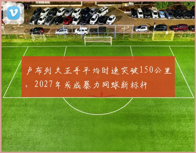 卢布列夫正手平均时速突破150公里，2027年或成暴力网球新标杆